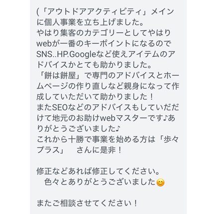 やはり集客のカテゴリーとしてやはりwebが一番のキーポイントになるのでSNS..HP.Googleなど使えアイテムのアドバイスかとても助かりました。
「餅は餅屋」で専門のアドバイスとホームページの作り直しなど親身になって作成していただいて助かりました！
またSEOなどのアドバイスもしていだだけて地元のお助けwebマスターです♪ありがとうございました♪
これから十勝で事業を始める方は「歩々プラス」　さんに是非！